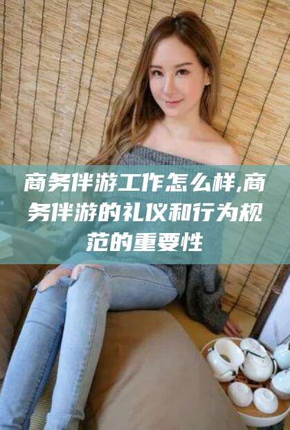 沁阳商务伴游工作怎么样,商务伴游的礼仪和行为规范的重要性