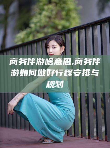 沁阳商务伴游啥意思,商务伴游如何做好行程安排与规划