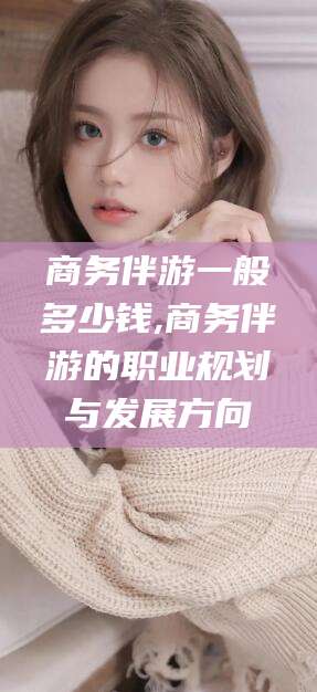 沁阳商务伴游一般多少钱,商务伴游的职业规划与发展方向