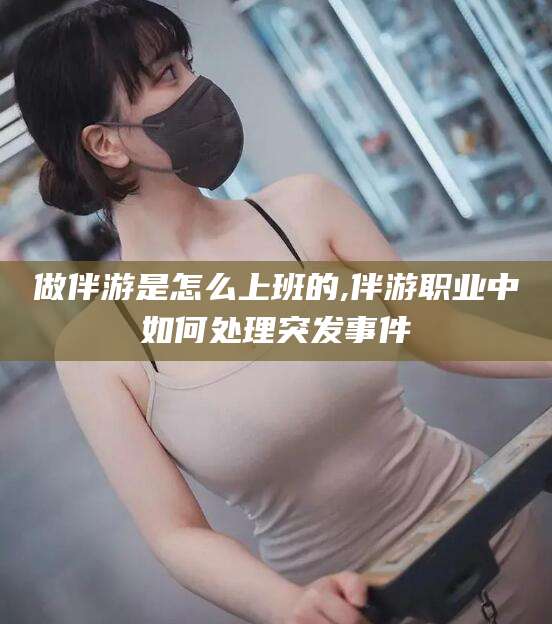 沁阳做伴游是怎么上班的,伴游职业中如何处理突发事件