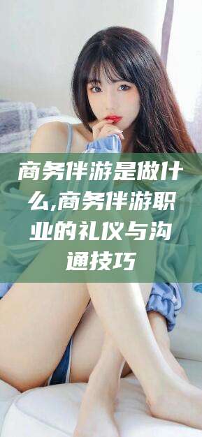 沁阳商务伴游是做什么,商务伴游职业的礼仪与沟通技巧