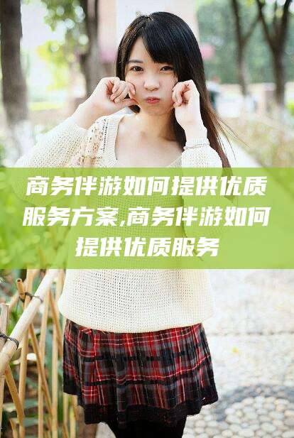 沁阳商务伴游如何提供优质服务方案,商务伴游如何提供优质服务