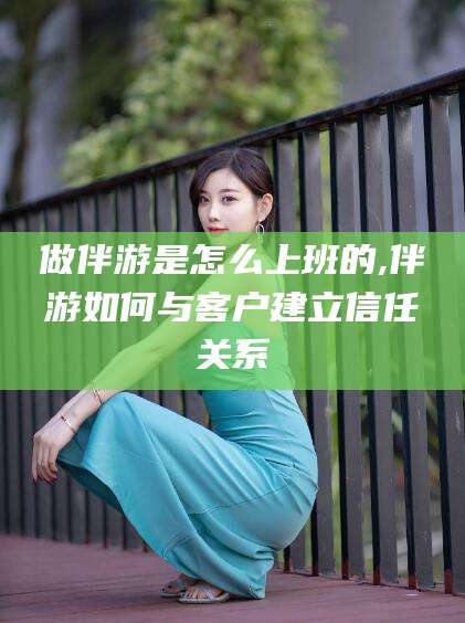 沁阳做伴游是怎么上班的,伴游如何与客户建立信任关系