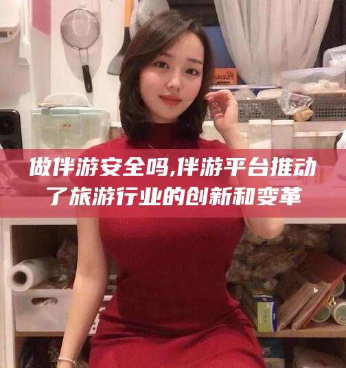 沁阳做伴游安全吗,伴游平台推动了旅游行业的创新和变革