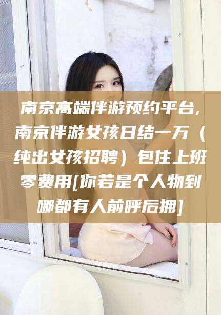 沁阳南京高端伴游预约平台,南京伴游女孩日结一万（纯出女孩招聘）包住上班零费用[你若是个人物到哪都有人前呼后拥]