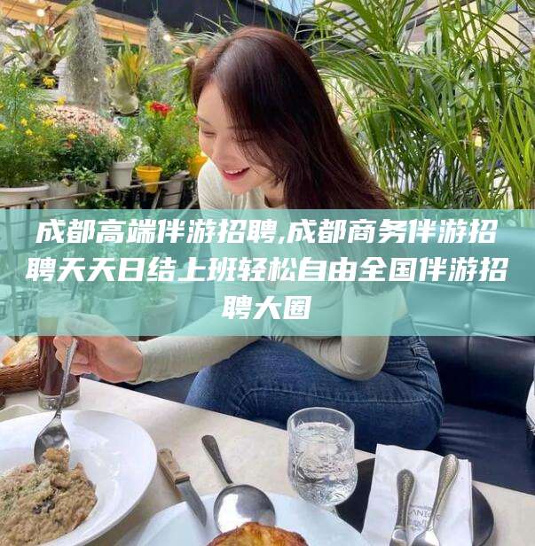 沁阳成都高端伴游招聘,成都商务伴游招聘天天日结上班轻松自由全国伴游招聘大圈