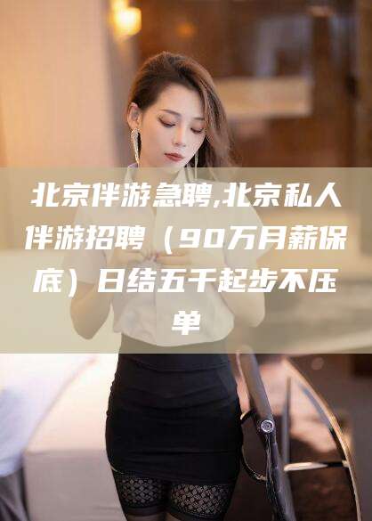 沁阳北京伴游急聘,北京私人伴游招聘（90万月薪保底）日结五千起步不压单