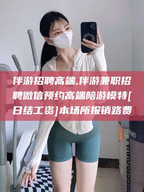 沁阳伴游招聘高端,伴游兼职招聘微信预约高端陪游模特[日结工资]本场所报销路费