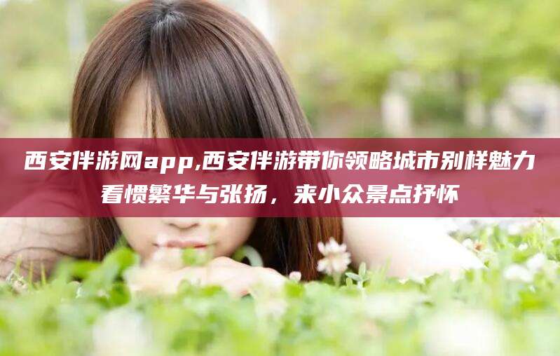 沁阳西安伴游网app,西安伴游带你领略城市别样魅力看惯繁华与张扬，来小众景点抒怀