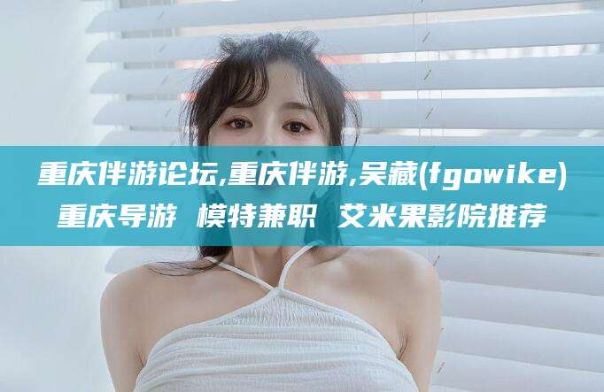 沁阳重庆伴游论坛,重庆伴游,吴藏(fgowike)重庆导游 模特兼职 艾米果影院推荐