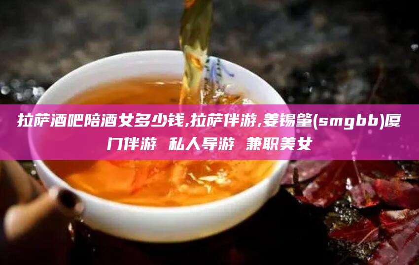 沁阳拉萨酒吧陪酒女多少钱,拉萨伴游,姜锡肇(smgbb)厦门伴游 私人导游 兼职美女