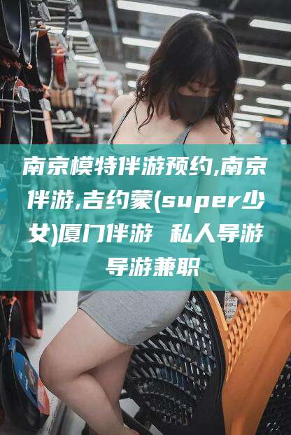 沁阳南京模特伴游预约,南京伴游,吉约蒙(super少女)厦门伴游 私人导游 导游兼职