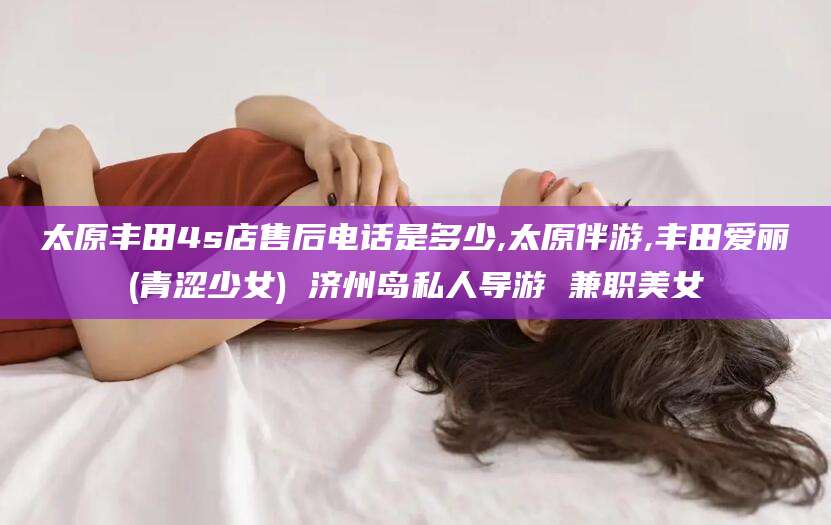 沁阳太原丰田4s店售后电话是多少,太原伴游,丰田爱丽(青涩少女) 济州岛私人导游 兼职美女