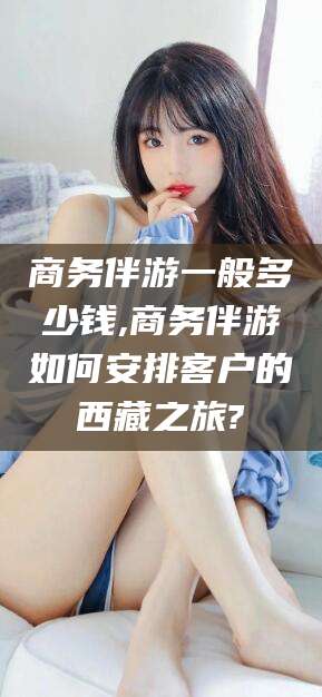 沁阳商务伴游一般多少钱,商务伴游如何安排客户的西藏之旅?