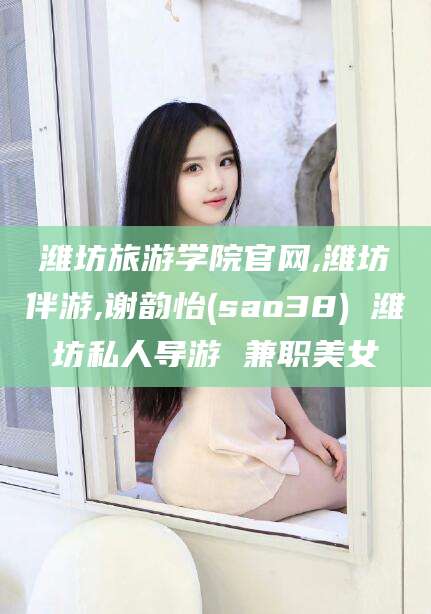 沁阳潍坊旅游学院官网,潍坊伴游,谢韵怡(sao38) 潍坊私人导游 兼职美女