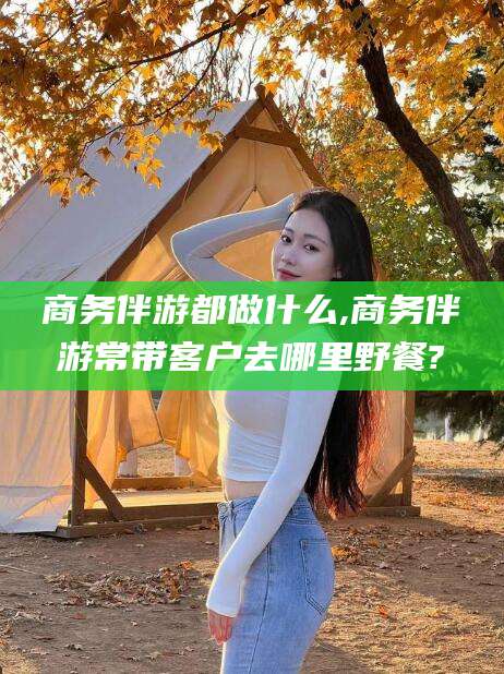 沁阳商务伴游都做什么,商务伴游常带客户去哪里野餐?