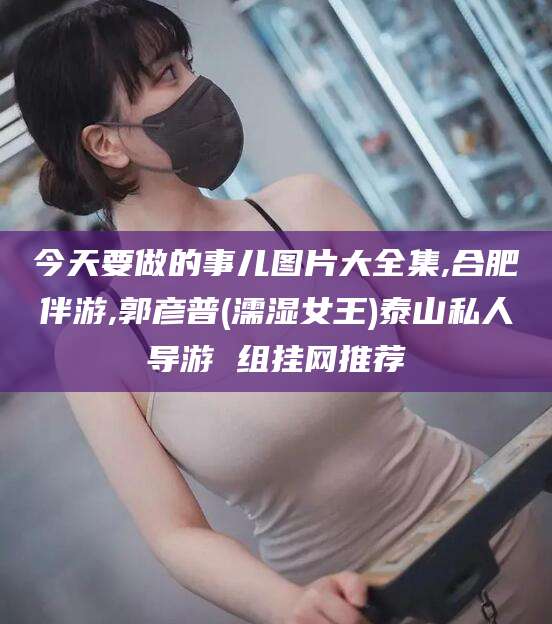 沁阳今天要做的事儿图片大全集,合肥伴游,郭彦普(濡湿女王)泰山私人导游 组挂网推荐