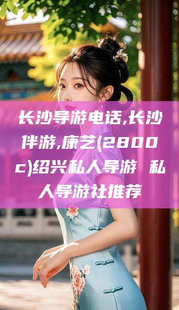 沁阳长沙导游电话,长沙伴游,康艺(2800c)绍兴私人导游 私人导游社推荐