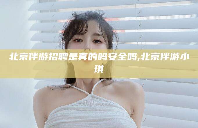 沁阳北京伴游招聘是真的吗安全吗,北京伴游小琪