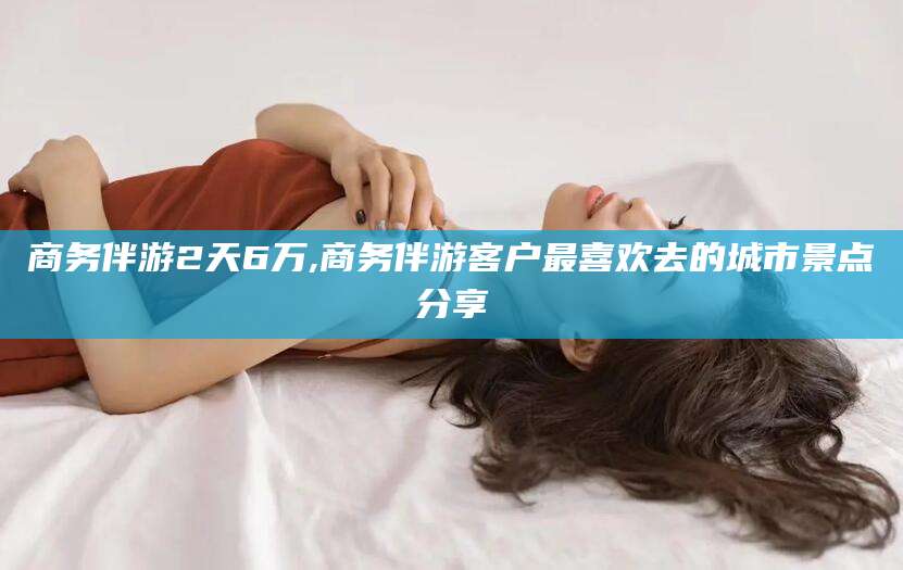 沁阳商务伴游2天6万,商务伴游客户最喜欢去的城市景点分享