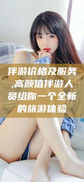 沁阳伴游价格及服务,高颜值伴游人员给你一个全新的旅游体验