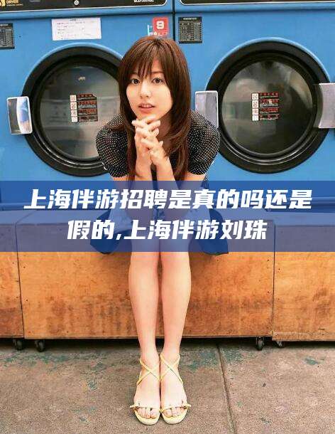 沁阳上海伴游招聘是真的吗还是假的,上海伴游刘珠