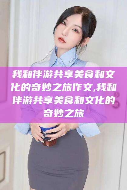 沁阳我和伴游共享美食和文化的奇妙之旅作文,我和伴游共享美食和文化的奇妙之旅