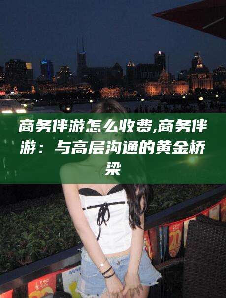 沁阳商务伴游怎么收费,商务伴游：与高层沟通的黄金桥梁