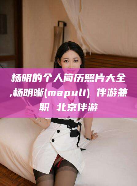 沁阳杨明的个人简历照片大全,杨明晰(mapuli) 伴游兼职 北京伴游