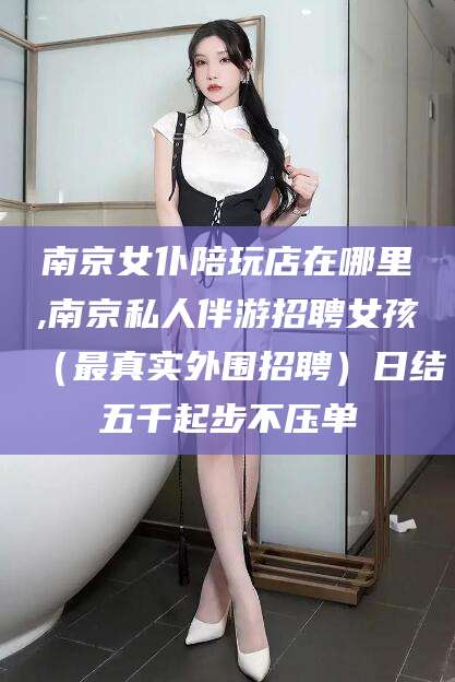 沁阳南京女仆陪玩店在哪里,南京私人伴游招聘女孩（最真实外围招聘）日结五千起步不压单