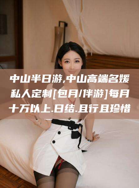 沁阳中山半日游,中山高端名媛私人定制[包月/伴游]每月十万以上.日结.且行且珍惜