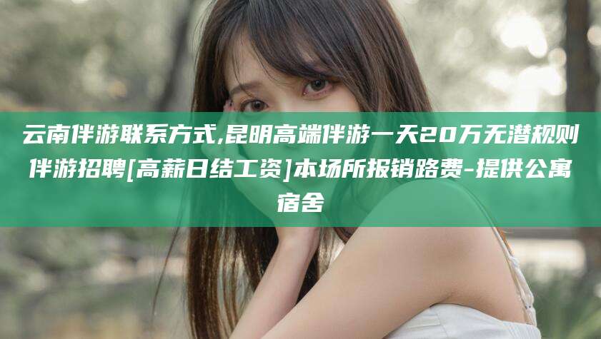 沁阳云南伴游联系方式,昆明高端伴游一天20万无潜规则伴游招聘[高薪日结工资]本场所报销路费-提供公寓宿舍