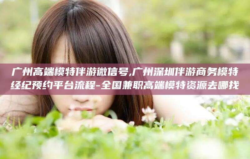 沁阳广州高端模特伴游微信号,广州深圳伴游商务模特经纪预约平台流程-全国兼职高端模特资源去哪找