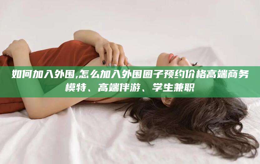 沁阳如何加入外围,怎么加入外围圈子预约价格高端商务模特、高端伴游、学生兼职