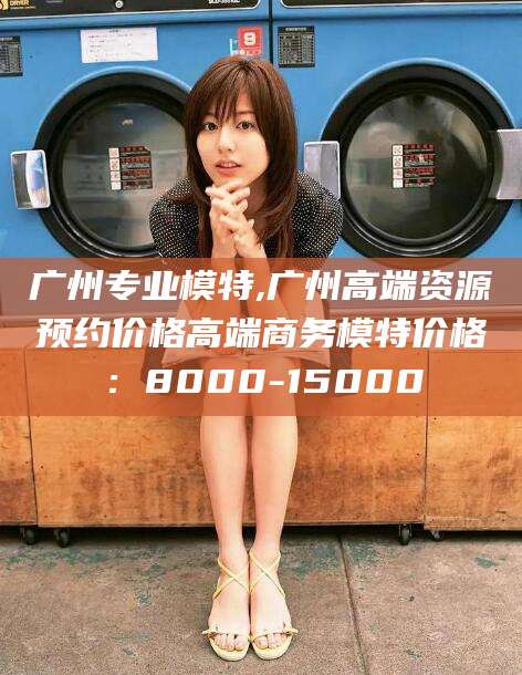 沁阳广州专业模特,广州高端资源预约价格高端商务模特价格：8000-15000