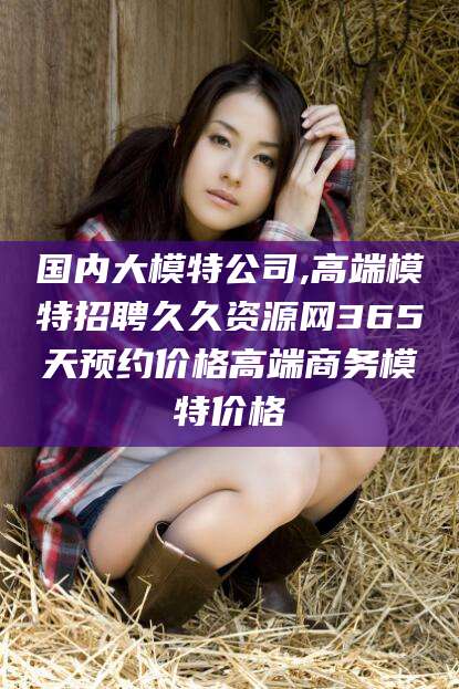 沁阳国内大模特公司,高端模特招聘久久资源网365天预约价格高端商务模特价格