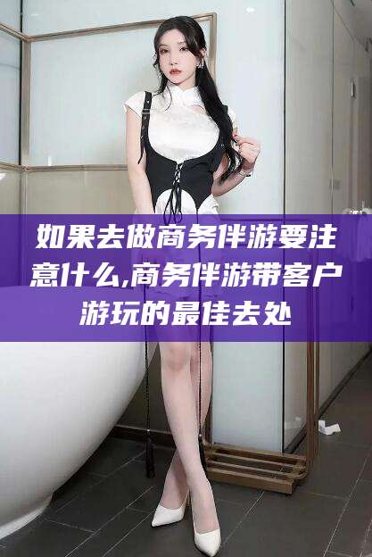 沁阳如果去做商务伴游要注意什么,商务伴游带客户游玩的最佳去处