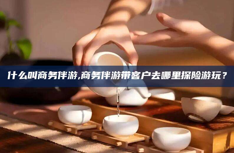 沁阳什么叫商务伴游,商务伴游带客户去哪里探险游玩？