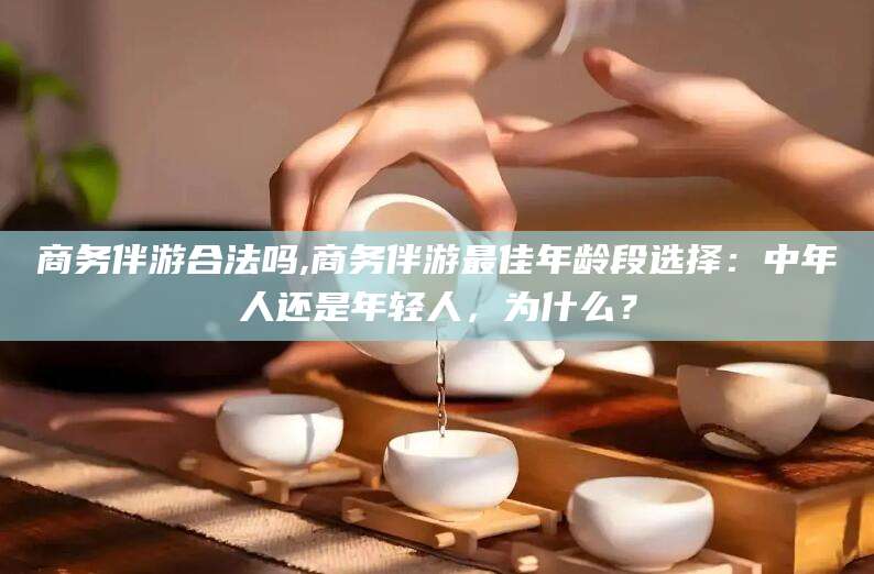 沁阳商务伴游合法吗,商务伴游最佳年龄段选择：中年人还是年轻人，为什么？