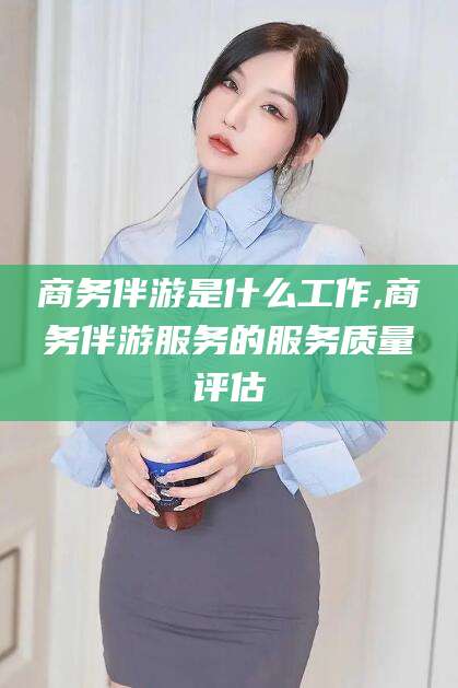 沁阳商务伴游是什么工作,商务伴游服务的服务质量评估