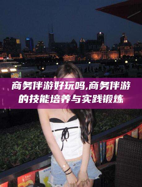 沁阳商务伴游好玩吗,商务伴游的技能培养与实践锻炼