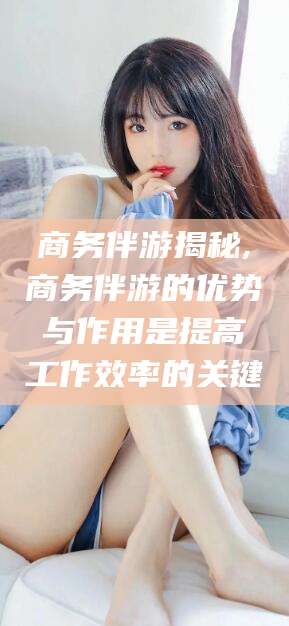 沁阳商务伴游揭秘,商务伴游的优势与作用是提高工作效率的关键
