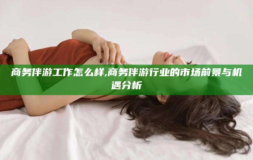 沁阳商务伴游工作怎么样,商务伴游行业的市场前景与机遇分析