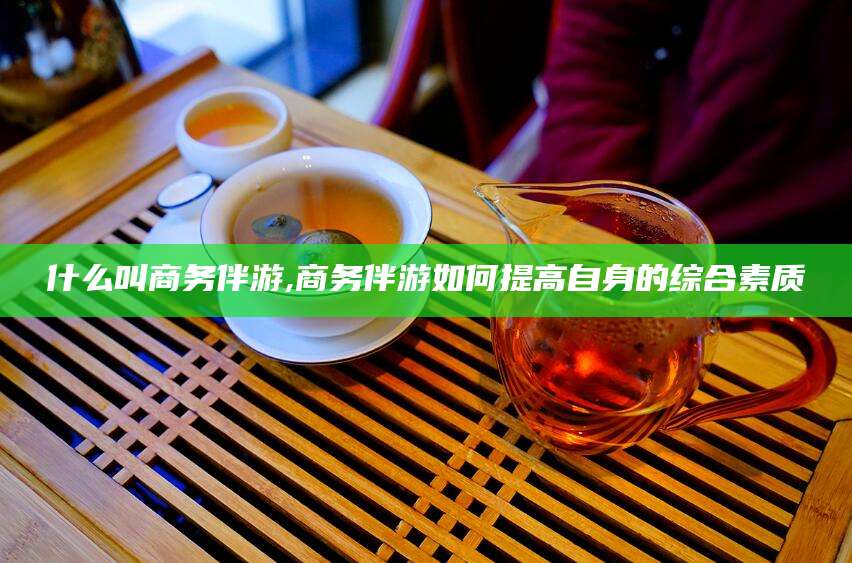 沁阳什么叫商务伴游,商务伴游如何提高自身的综合素质