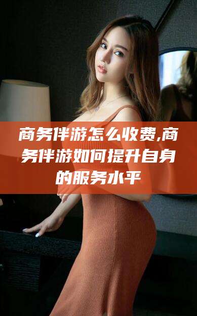 沁阳商务伴游怎么收费,商务伴游如何提升自身的服务水平